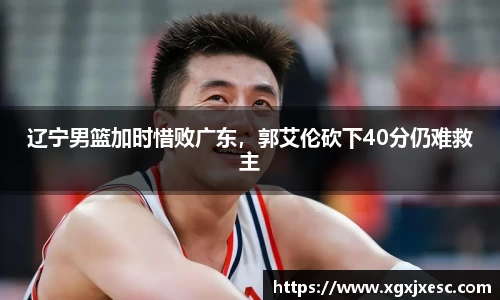 辽宁男篮加时惜败广东，郭艾伦砍下40分仍难救主